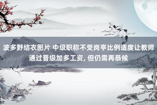 波多野结衣图片 中级职称不受岗亭比例适度让教师通过晋级加多工资， 但仍需再恭候