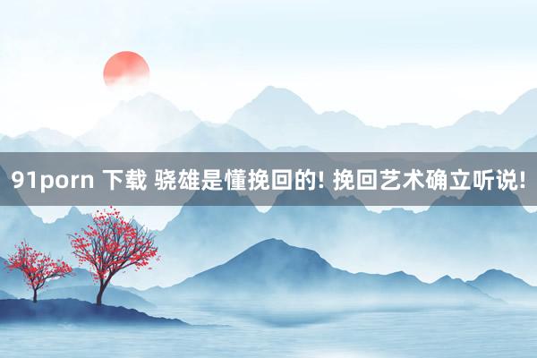 91porn 下载 骁雄是懂挽回的! 挽回艺术确立听说!