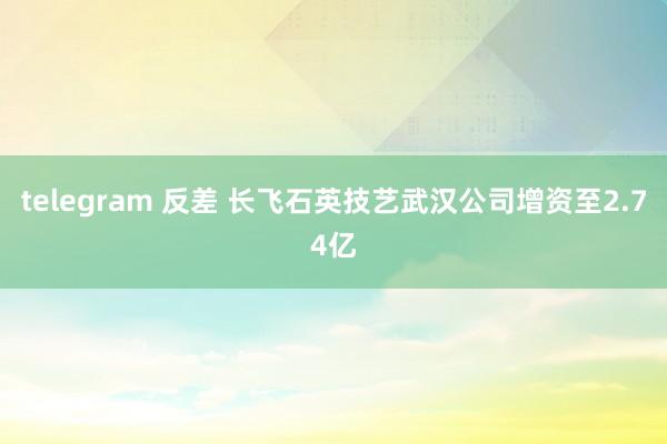 telegram 反差 长飞石英技艺武汉公司增资至2.74亿