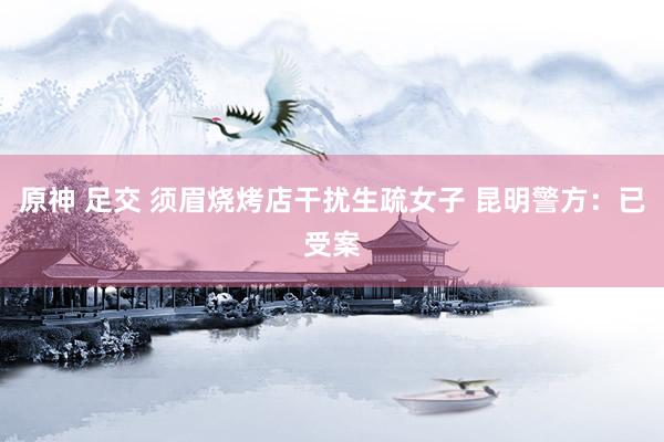 原神 足交 须眉烧烤店干扰生疏女子 昆明警方：已受案
