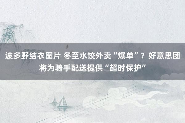 波多野结衣图片 冬至水饺外卖“爆单”？好意思团将为骑手配送提供“超时保护”