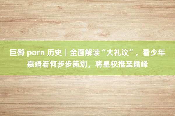 巨臀 porn 历史｜全面解读“大礼议”，看少年嘉靖若何步步策划，将皇权推至巅峰