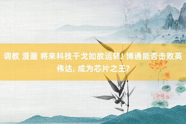 调教 漫画 将来科技干戈如故运转! 博通能否击败英伟达, 成为芯片之王?