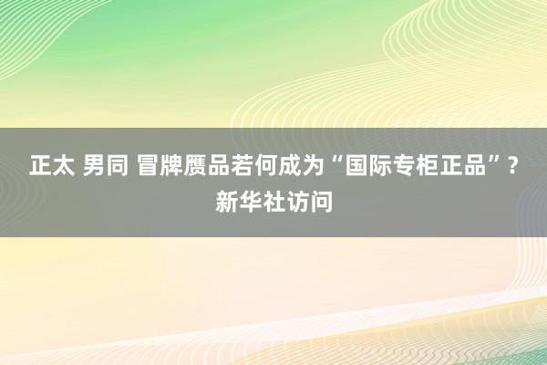 正太 男同 冒牌赝品若何成为“国际专柜正品”？新华社访问