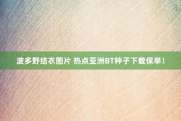 波多野结衣图片 热点亚洲BT种子下载保举！