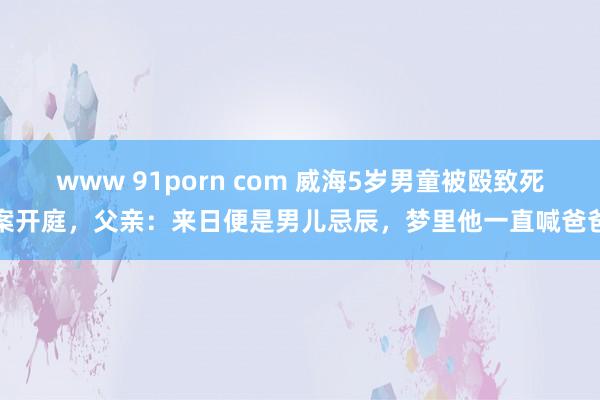 www 91porn com 威海5岁男童被殴致死案开庭，父亲：来日便是男儿忌辰，梦里他一直喊爸爸