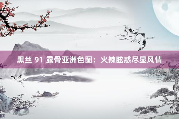 黑丝 91 露骨亚洲色图：火辣眩惑尽显风情