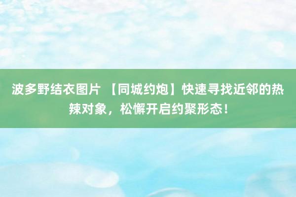 波多野结衣图片 【同城约炮】快速寻找近邻的热辣对象，松懈开启约聚形态！