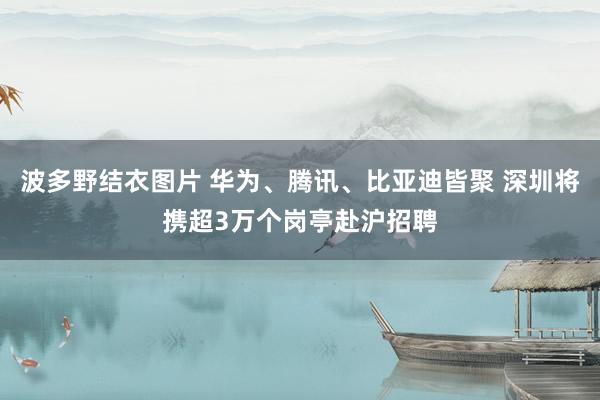 波多野结衣图片 华为、腾讯、比亚迪皆聚 深圳将携超3万个岗亭赴沪招聘