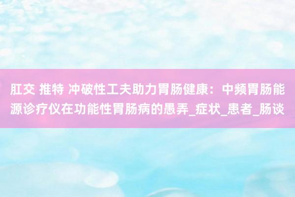 肛交 推特 冲破性工夫助力胃肠健康：中频胃肠能源诊疗仪在功能性胃肠病的愚弄_症状_患者_肠谈