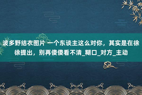 波多野结衣图片 一个东谈主这么对你，其实是在徐徐提出，别再傻傻看不清_糊口_对方_主动