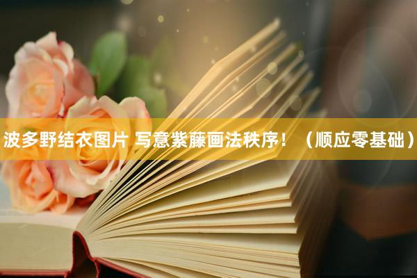 波多野结衣图片 写意紫藤画法秩序！（顺应零基础）