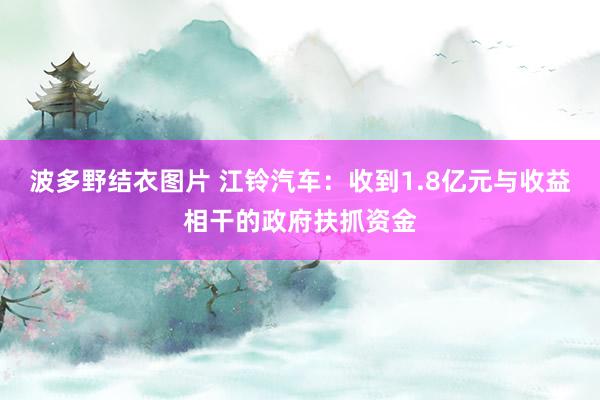 波多野结衣图片 江铃汽车：收到1.8亿元与收益相干的政府扶抓资金