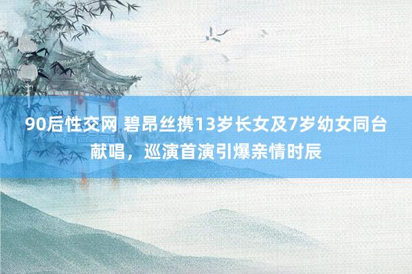 90后性交网 碧昂丝携13岁长女及7岁幼女同台献唱，巡演首演引爆亲情时辰