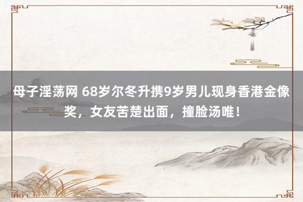 母子淫荡网 68岁尔冬升携9岁男儿现身香港金像奖，女友苦楚出面，撞脸汤唯！