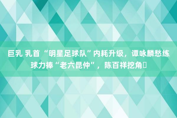 巨乳 乳首 “明星足球队”内耗升级，谭咏麟愁练球力捧“老六昆仲”，陈百祥挖角​