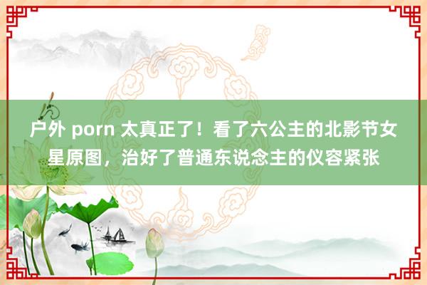 户外 porn 太真正了！看了六公主的北影节女星原图，治好了普通东说念主的仪容紧张