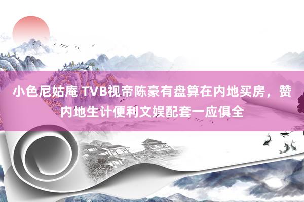 小色尼姑庵 TVB视帝陈豪有盘算在内地买房，赞内地生计便利文娱配套一应俱全