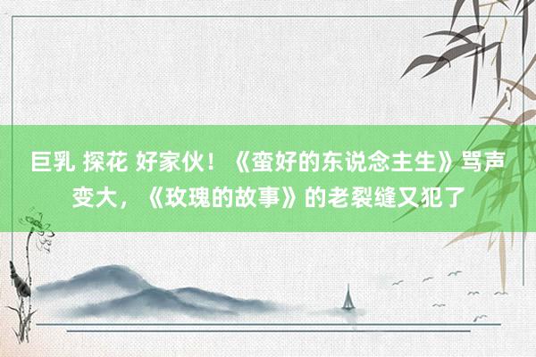 巨乳 探花 好家伙！《蛮好的东说念主生》骂声变大，《玫瑰的故事》的老裂缝又犯了