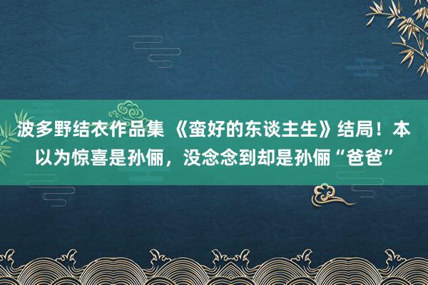 波多野结衣作品集 《蛮好的东谈主生》结局！本以为惊喜是孙俪，没念念到却是孙俪“爸爸”