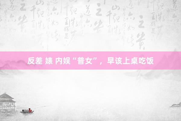 反差 婊 内娱“普女”，早该上桌吃饭