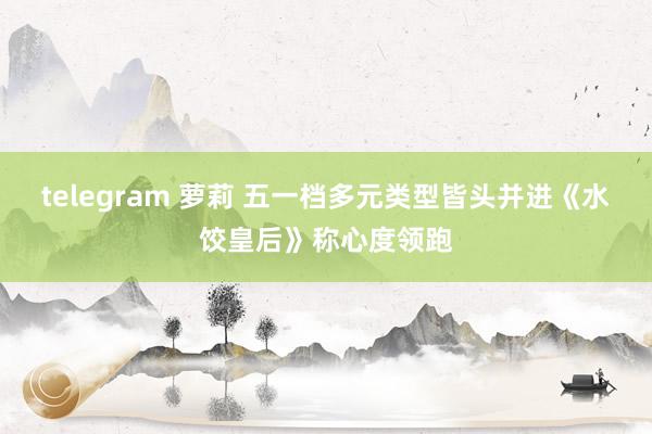 telegram 萝莉 五一档多元类型皆头并进《水饺皇后》称心度领跑