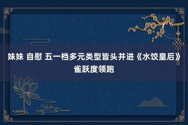 妹妹 自慰 五一档多元类型皆头并进《水饺皇后》雀跃度领跑