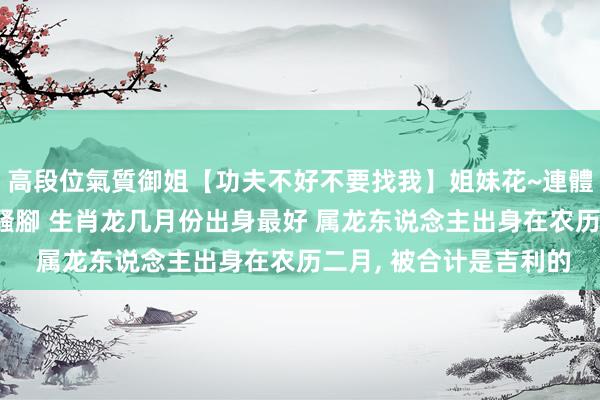 高段位氣質御姐【功夫不好不要找我】姐妹花~連體絲襪~大奶晃動~絲襪騷腳 生肖龙几月份出身最好 属龙东说念主出身在农历二月， 被合计是吉利的