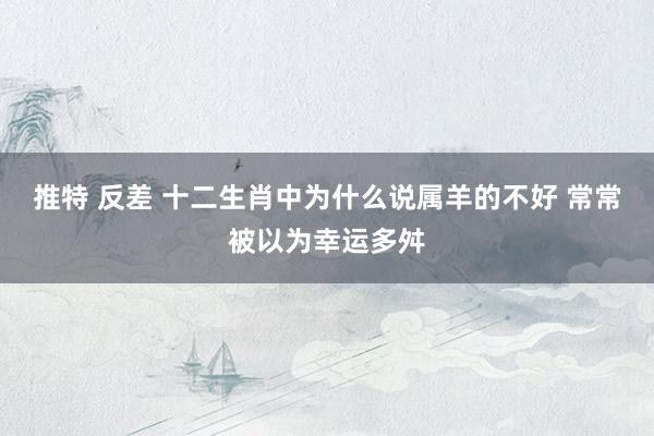 推特 反差 十二生肖中为什么说属羊的不好 常常被以为幸运多舛