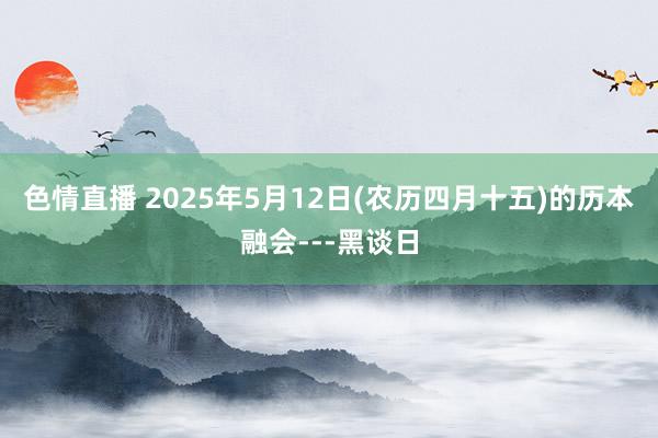 色情直播 2025年5月12日(农历四月十五)的历本融会---黑谈日