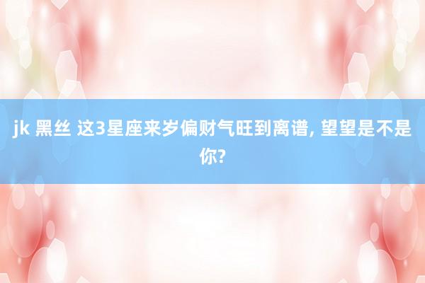 jk 黑丝 这3星座来岁偏财气旺到离谱， 望望是不是你?