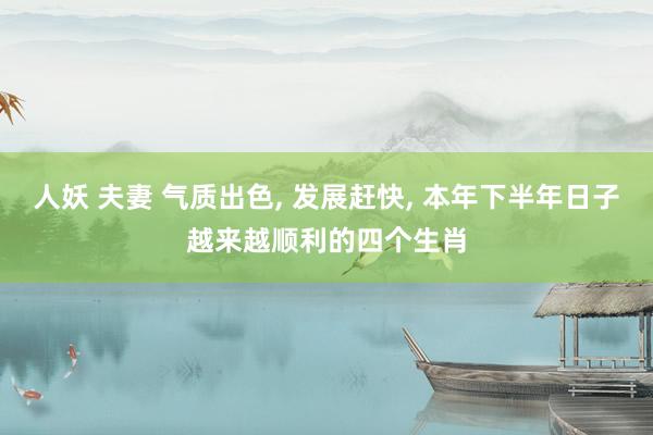 人妖 夫妻 气质出色， 发展赶快， 本年下半年日子越来越顺利的四个生肖