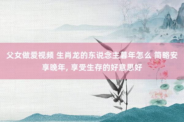 父女做爱视频 生肖龙的东说念主暮年怎么 简略安享晚年， 享受生存的好意思好