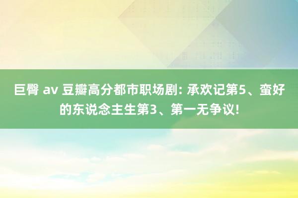 巨臀 av 豆瓣高分都市职场剧: 承欢记第5、蛮好的东说念主生第3、第一无争议!