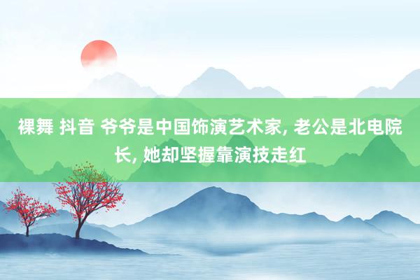 裸舞 抖音 爷爷是中国饰演艺术家， 老公是北电院长， 她却坚握靠演技走红