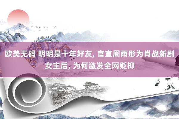 欧美无码 明明是十年好友， 官宣周雨彤为肖战新剧女主后， 为何激发全网贬抑