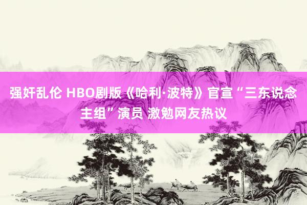 强奸乱伦 HBO剧版《哈利·波特》官宣“三东说念主组”演员 激勉网友热议