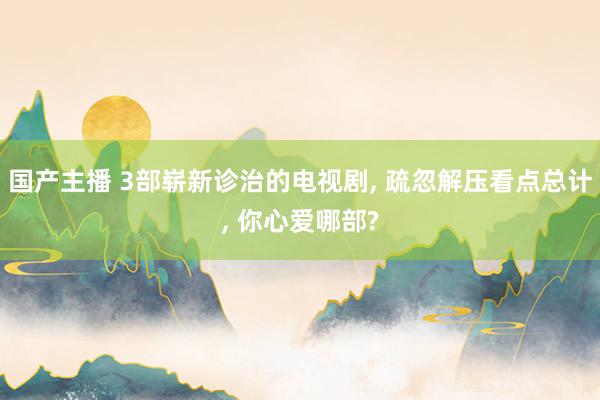 国产主播 3部崭新诊治的电视剧， 疏忽解压看点总计， 你心爱哪部?