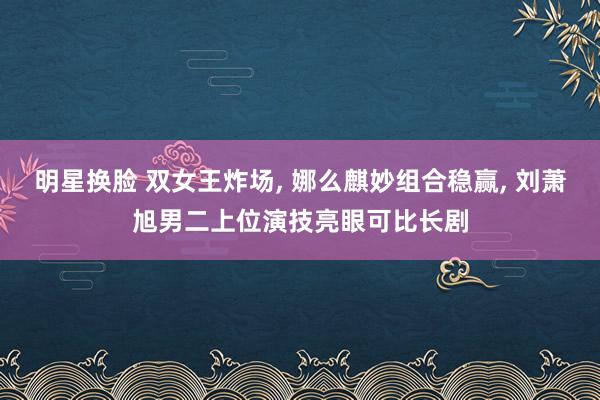 明星换脸 双女王炸场， 娜么麒妙组合稳赢， 刘萧旭男二上位演技亮眼可比长剧