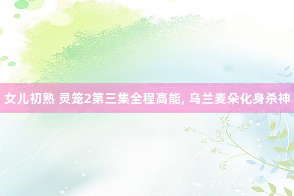 女儿初熟 灵笼2第三集全程高能, 乌兰麦朵化身杀神