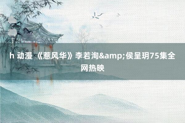 h 动漫 《惹风华》李若洵&侯呈玥75集全网热映