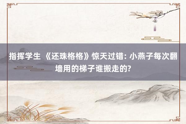 指挥学生 《还珠格格》惊天过错: 小燕子每次翻墙用的梯子谁搬走的?