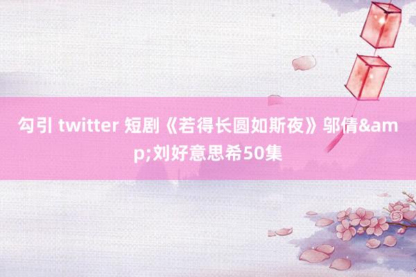 勾引 twitter 短剧《若得长圆如斯夜》邬倩&刘好意思希50集