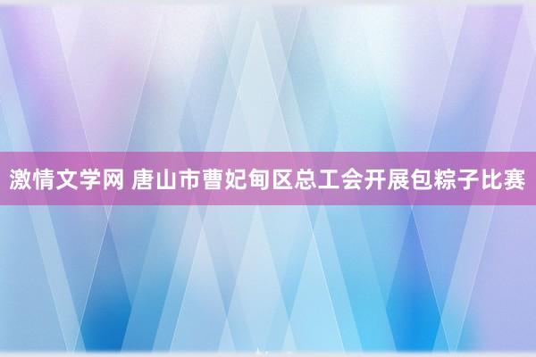 激情文学网 唐山市曹妃甸区总工会开展包粽子比赛