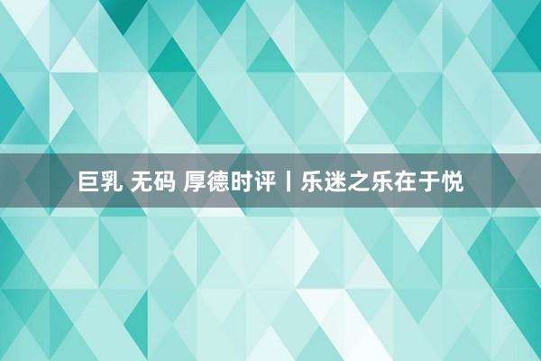 巨乳 无码 厚德时评丨乐迷之乐在于悦