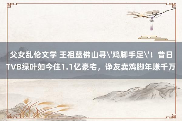 父女乱伦文学 王祖蓝佛山寻'鸡脚手足'！昔日TVB绿叶如今住1.1亿豪宅，诤友卖鸡脚年赚千万