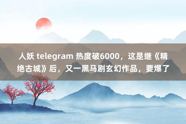 人妖 telegram 热度破6000，这是继《精绝古城》后，又一黑马剧玄幻作品，要爆了