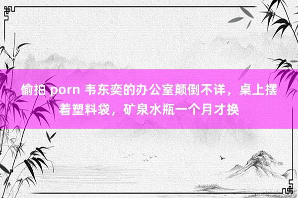 偷拍 porn 韦东奕的办公室颠倒不详，桌上摆着塑料袋，矿泉水瓶一个月才换