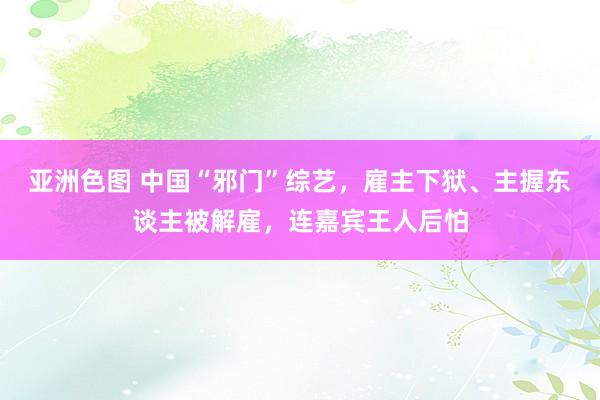 亚洲色图 中国“邪门”综艺，雇主下狱、主握东谈主被解雇，连嘉宾王人后怕