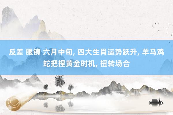 反差 眼镜 六月中旬， 四大生肖运势跃升， 羊马鸡蛇把捏黄金时机， 扭转场合